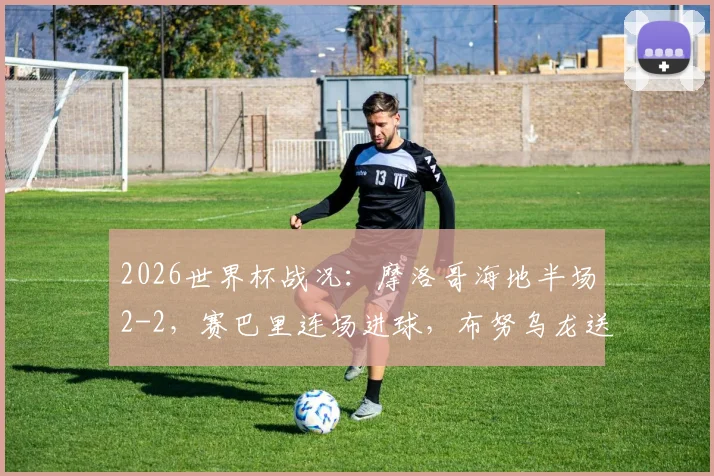 2026世界杯战况：摩洛哥海地半场2-2，赛巴里连场进球，布努乌龙送礼，精彩解读看这里