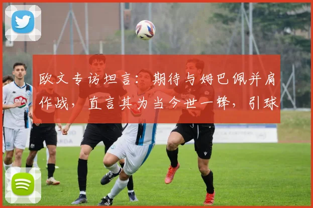 欧文专访坦言:期待与姆巴佩并肩作战,直言其为当今世一锋,引球迷热议2026合作前景