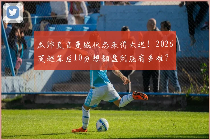 瓜帅直言曼城状态来得太迟！2026英超落后10分想翻盘到底有多难？权威解读争冠局势