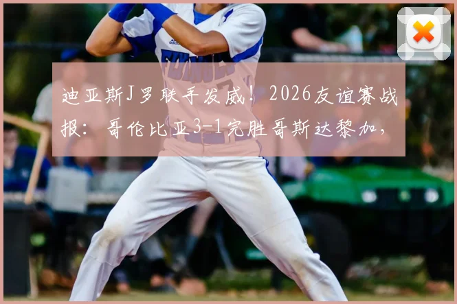 迪亚斯J罗联手发威！2026友谊赛战报：哥伦比亚3-1完胜哥斯达黎加，进攻套路全解析