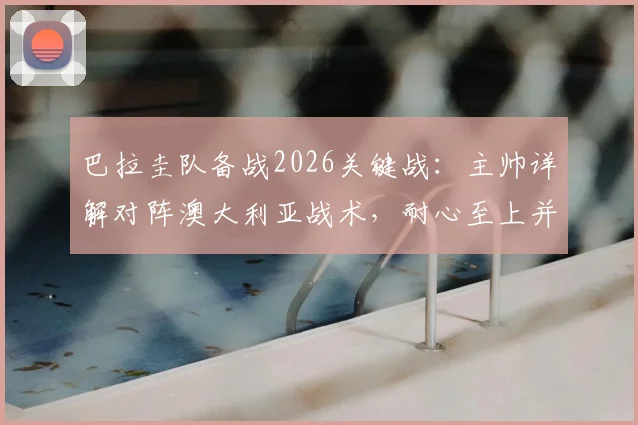 巴拉圭队备战2026关键战:主帅详解对阵澳大利亚战术,耐心至上并期待阿尔米隆回归