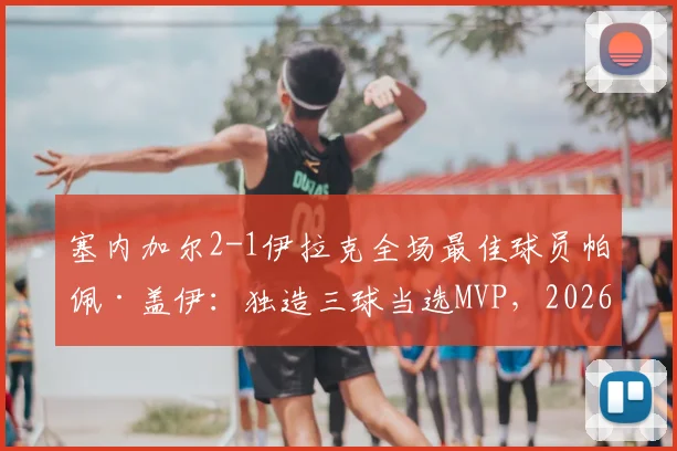 塞内加尔2-1伊拉克全场最佳球员帕佩·盖伊：独造三球当选MVP，2026年比赛高光时刻全解析