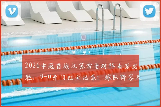 2026中冠首战江苏常晋对阵南京龙胜，9-0开门红全记录：球队阵容及战术分析看点