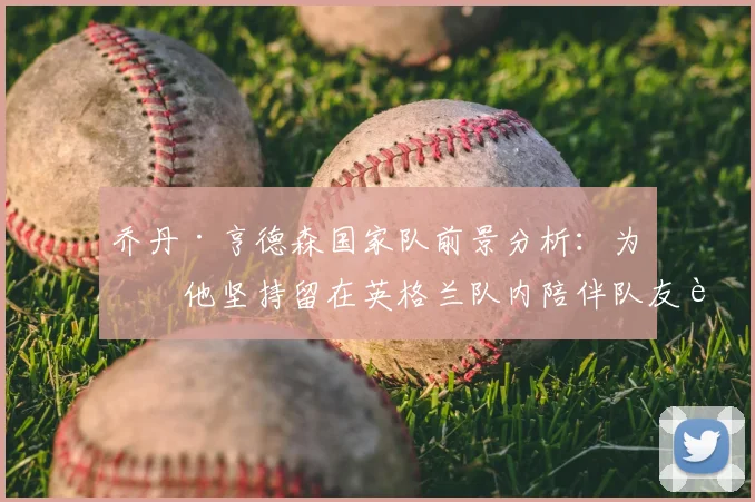 乔丹·亨德森国家队前景分析：为何他坚持留在英格兰队内陪伴队友至2026，对球队有何实际意义？