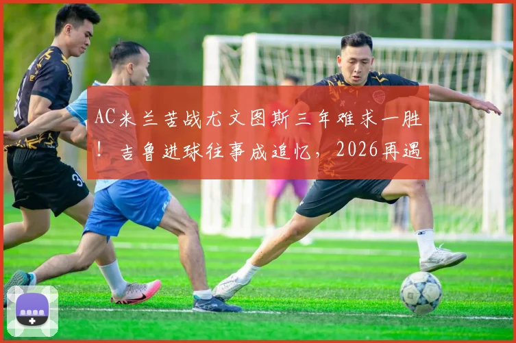 AC米兰苦战尤文图斯三年难求一胜！吉鲁进球往事成追忆，2026再遇困局何解？