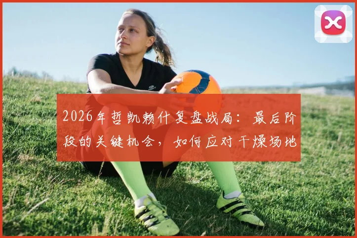 2026年哲凯赖什复盘战局：最后阶段的关键机会，如何应对干燥场地条件的挑战？