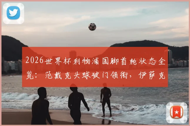 2026世界杯利物浦国脚首轮状态全览：范戴克头球破门领衔，伊萨克2传1射闪耀，附球员评分及对红军赛季影响分析