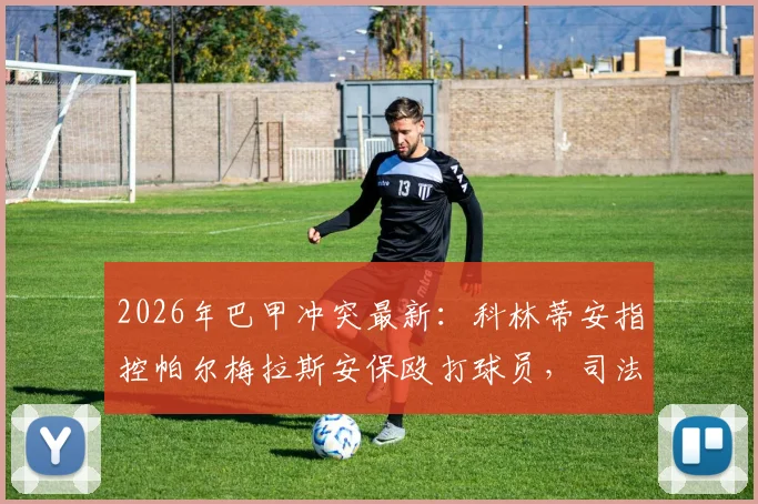 2026年巴甲冲突最新：科林蒂安指控帕尔梅拉斯安保殴打球员，司法程序与上诉要点解读
