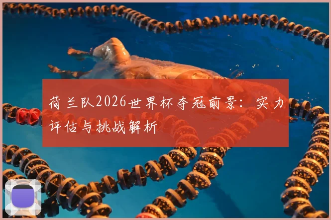 荷兰队2026世界杯夺冠前景:实力评估与挑战解析