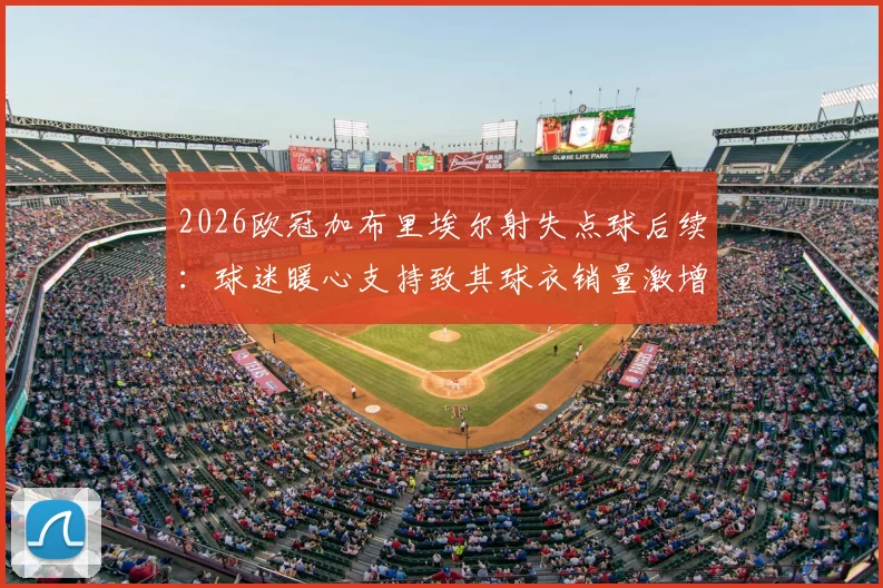 2026欧冠加布里埃尔射失点球后续:球迷暖心支持致其球衣销量激增,正版购买渠道与现象解读