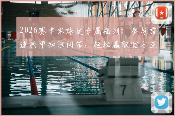 2026赛季末球迷专属福利：参与雷速西甲知识问答，轻松赢取官方正版周边礼盒
