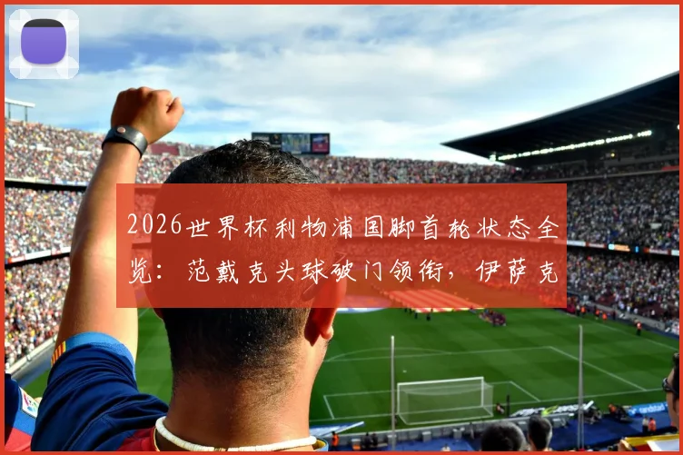 2026世界杯利物浦国脚首轮状态全览:范戴克头球破门领衔,伊萨克2传1射闪耀,附球员评分及对红军赛季影响分析