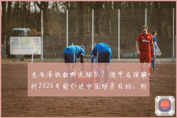 克洛泽执教哪支球队？德甲名宿解析2026年前引进中国球员目标，附中国球员留洋前景展望