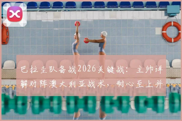 巴拉圭队备战2026关键战：主帅详解对阵澳大利亚战术，耐心至上并期待阿尔米隆回归