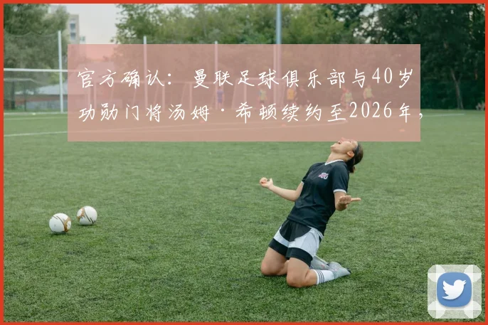 官方确认：曼联足球俱乐部与40岁功勋门将汤姆·希顿续约至2026年，资深老将为何再获一年新约？