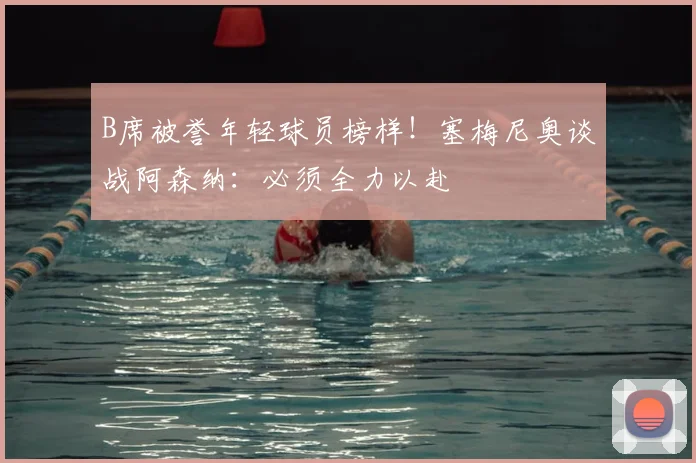 B席被誉年轻球员榜样!塞梅尼奥谈战阿森纳:必须全力以赴
