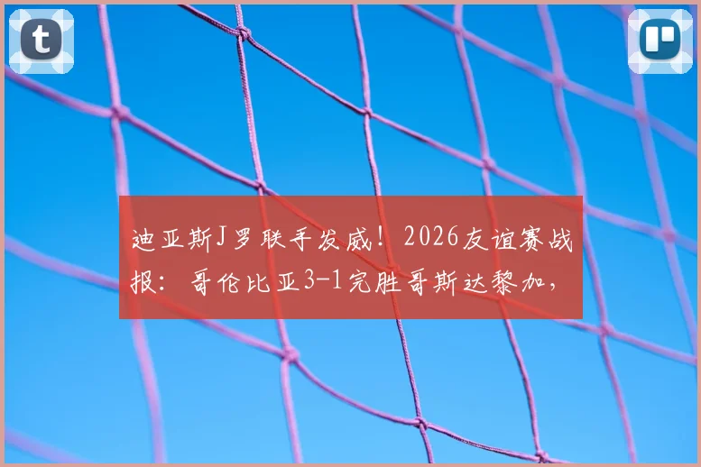 迪亚斯J罗联手发威！2026友谊赛战报：哥伦比亚3-1完胜哥斯达黎加，进攻套路全解析